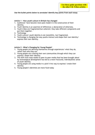 Use these guide questions with
                                                            the other UK Tribes articles

Use the bullet points below to annotate/ identify key points from each essay



Article 1 – How youth culture in Britain has changed
1. Audiences’ have become more post-modern in the construction of their
    identity.
2. Youth identity is an assertion of difference; a declaration of otherness.
3. Youth tribes are fragmented but coherent: they take different components and
    put them together.
4. Technology
5. Youth culture/ youth identity is not monolithic, but fragmented.
6. Technology is changing the way youths interact and shape their own identity/
    express their own identity.



Article 2 – What’s Changing for Young People?
1. Young people are defining themselves through experiences/ what they do,
    rather than who they are.
2. Young people are creating their own communities through which they can
    express/ shape their identity.
3. The shift from mass media to peer-to-peer media that has been brought about
    by technological development has led to a more fractured, individualistic sense
    of youth identity.
4. Young people are using media in a pick’n’mix way to express/ create their
    identity.
5. Young people’s identities are more fluid today
 