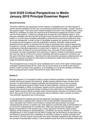 Unit G325 Critical Perspectives in Media
January 2010 Principal Examiner Report
General Comments

The level of difficulty was appropriate but the majority of candidates were not well prepared to
answer all three questions and this was not surprising considering the holistic, synoptic nature of
this question paper. There were some notable exceptions but even in the strongest cases, it was
difficult for candidates to sustain the required level of theoretical engagement for level 4 marks
over the three sections. I expect the average level of response to be markedly higher in June
because candidates will have had the full length of their courses from which to select material for
section A. In some cases candidates attempted to predict future outcomes for production work,
which was disregarded. A small number of candidates answered two questions from section B
so centres are encouraged to check the specification carefully. Exemplar material will be
selected from this session to represent the full range of responses and a variety of approaches
to section B. Crucially, candidates must be prepared to demonstrate their ability to engage with
contemporary theoretical approaches to media, both in relation to ‘real’ media and their own
production work. As there is now one examination only, and a part of that is related to
coursework, the level of expectation from examiners is higher in relation to theoretical conviction
than was the case for 2735 and so a level 4 candidate will need to sustain this conviction over
the span of the three responses – theorising their own production processes, analysing their own
outcomes using key concepts and discussing a contemporary media issue with the use of a
range of theoretical arguments.

Time management was an issue for some candidates and in some of the higher marked papers,
candidates answered section B first, which may be sound advice as it carries equal marks to
section A which consists of two questions, so if candidates run out of time damage is limited by
them so doing during an answer that carries 25 marks rather than 50.


Section A

Stronger answers to 1a managed to select a range of relevant examples of creative decision
making informed by research and planning. Weaker answers offered a basic narrative of the
process. It is best practice to prepare examples that demonstrate more or less successful
decisions as this gives scope for higher levels of critical reflection. Centres are advised to
prepare candidates to reflect on processes, logistics and the mechanics of production – research
and planning cannot be reduced entirely to looking at real media texts or discussing audience
needs. Better answers offered a broader range of pre-production activities and decisions arising
with a clear sense of how the more ‘glamorous’ idea of creativity is often a product of serious
‘nuts and bolts’ operational care in the process.

1b was generally the weakest area and this appeared to be largely due to the difficulties
candidates faced in adapting their material to the concept identified. Representation was, by
many, described only in terms of conventions or simply what was produced, as though
‘representing the school in a positive way’ (with regard to a preliminary task) is demonstrative of
an A2 level of understanding of a complex idea. What was required (and managed by single
figures of respondents in this session) was a robust discussion of how the media product
selected can be analysed as representational – candidates can discuss whether or not this is
straightforward or more complex but they MUST engage with the theoretical concept either way
and reference reading they have undertaken on this area in relation to specific examples from
their product. Of more concern was the fact that some candidates appeared to be unfamiliar with
the concept of representation entirely. Further problems arose from some candidates referring to
 