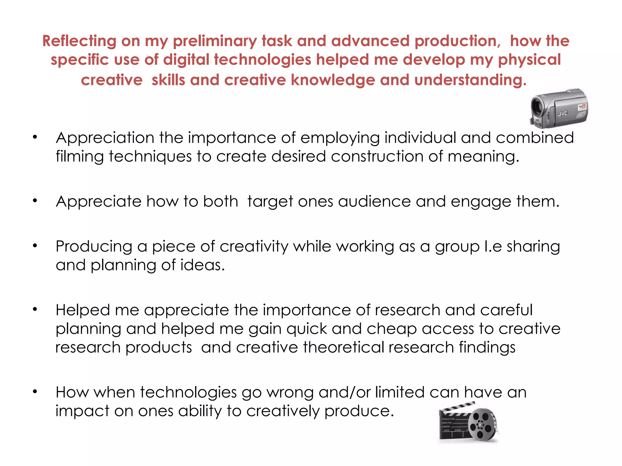 Reflecting on my preliminary task and advanced production,  how the specific use of digital technologies helped me develop my physical creative  skills and creative knowledge and understanding.   Appreciation the importance of employing individual and combined filming techniques to create desired construction of meaning.   Appreciate how to both  target ones audience and engage them.  Producing a piece of creativity while working as a group I.e sharing and planning of ideas. Helped me appreciate the importance of research and careful planning and helped me gain quick and cheap access to creative research products  and creative theoretical research findings How when technologies go wrong and/or limited can have an impact on ones ability to creatively produce.  