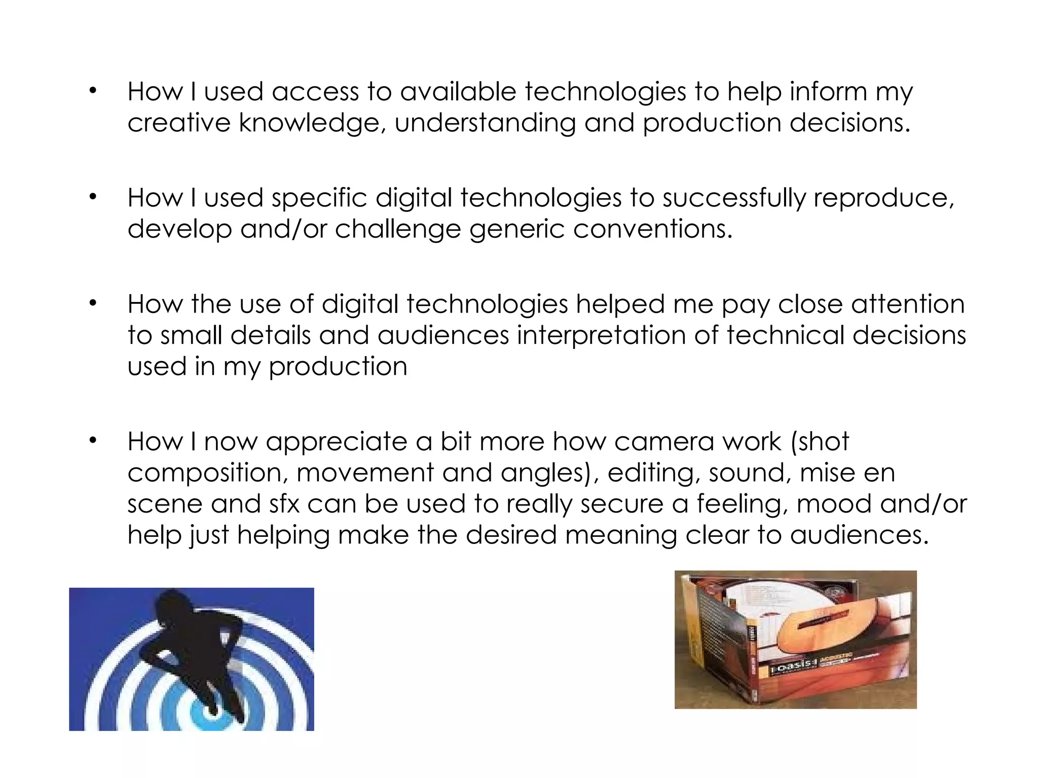 How I used access to available technologies to help inform my creative knowledge, understanding and production decisions. How I used specific digital technologies to successfully reproduce, develop and/or challenge generic conventions.   How the use of digital technologies helped me pay close attention to small details and audiences interpretation of technical decisions used in my production How I now appreciate a bit more how camera work (shot composition, movement and angles), editing, sound, mise en scene and sfx can be used to really secure a feeling, mood and/or help just helping make the desired meaning clear to audiences.  