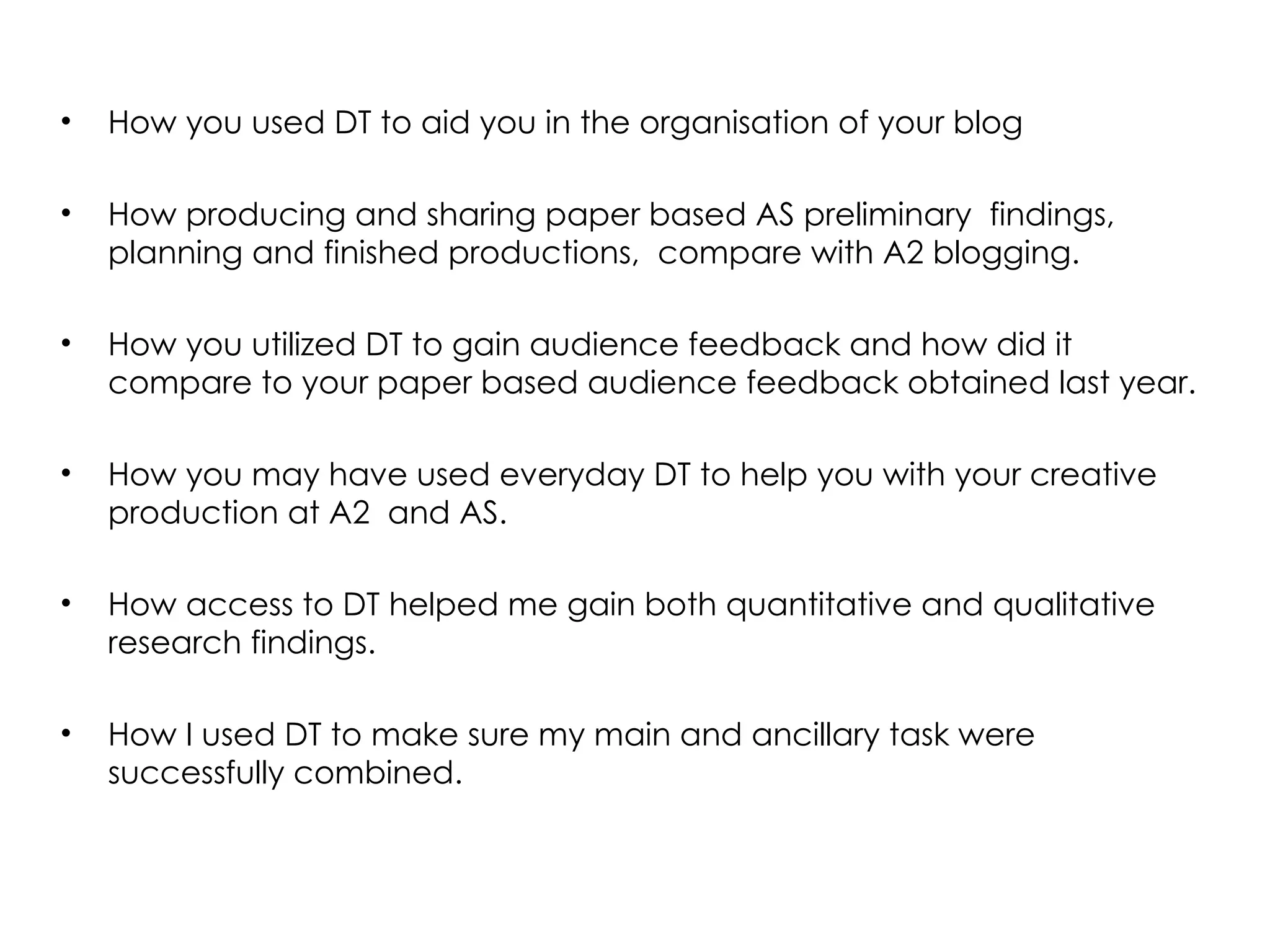 How you used DT to aid you in the organisation of your blog How producing and sharing paper based AS preliminary  findings, planning and finished productions,  compare with A2 blogging. How you utilized DT to gain audience feedback and how did it compare to your paper based audience feedback obtained last year.  How you may have used everyday DT to help you with your creative production at A2  and AS. How access to DT helped me gain both quantitative and qualitative research findings.  How I used DT to make sure my main and ancillary task were successfully combined.  