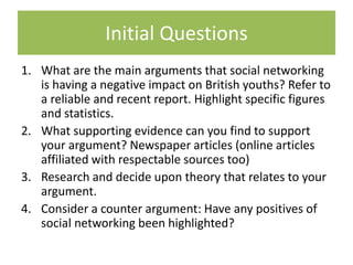 Initial Questions
1. What are the main arguments that social networking
is having a negative impact on British youths? Refer to
a reliable and recent report. Highlight specific figures
and statistics.
2. What supporting evidence can you find to support
your argument? Newspaper articles (online articles
affiliated with respectable sources too)
3. Research and decide upon theory that relates to your
argument.
4. Consider a counter argument: Have any positives of
social networking been highlighted?
 