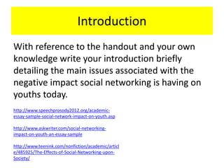 Introduction
With reference to the handout and your own
knowledge write your introduction briefly
detailing the main issues associated with the
negative impact social networking is having on
youths today.
http://www.speechprosody2012.org/academic-
essay-sample-social-network-impact-on-youth.asp
http://www.askwriter.com/social-networking-
impact-on-youth-an-essay-sample
http://www.teenink.com/nonfiction/academic/articl
e/485925/The-Effects-of-Social-Networking-upon-
Society/
 