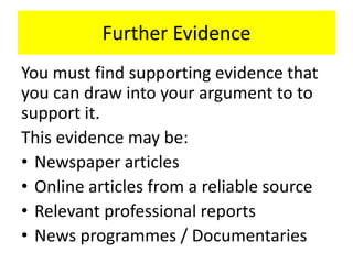 Further Evidence
You must find supporting evidence that
you can draw into your argument to to
support it.
This evidence may be:
• Newspaper articles
• Online articles from a reliable source
• Relevant professional reports
• News programmes / Documentaries
 