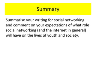 Summary
Summarise your writing for social networking
and comment on your expectations of what role
social networking (and the internet in general)
will have on the lives of youth and society.
 