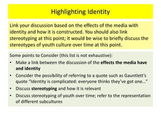 Highlighting Identity
Some points to Consider (this list is not exhaustive):
• Make a link between the discussion of the effects the media have
and identity
• Consider the possibility of referring to a quote such as Gauntlett’s
quote “Identity is complicated: everyone thinks they’ve got one…”
• Discuss stereotyping and how it is relevant
• Discuss stereotyping of youth over time; refer to the representation
of different subcultures
Link your discussion based on the effects of the media with
identity and how it is constructed. You should also link
stereotyping at this point; it would be wise to briefly discuss the
stereotypes of youth culture over time at this point.
 