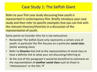 Case Study 1: The Selfish Giant
Some points to Consider (this list is not exhaustive):
• Remember The Selfish Giant only represents a certain area of
youth; in particular the film focuses on a particular social class
(white working class)
• Refer to theories that link to the representation of social class or
have a definite link to what your are discussing/referring to
• At the end of this paragraph it would be beneficial to comment on
the representation of another social class such as those in
‘Inbetweeners’ or the film ‘If’
Refer to your first case study discussing how youth is
represented in contemporary film. Briefly introduce your case
study and then refer to specific examples that you can link with
the relevant theories/theorists in a discussion of the
representation of youth.
 
