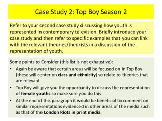 Case Study 2: Top Boy Season 2
Some points to Consider (this list is not exhaustive):
• Again be aware that certain areas will be focused on in Top Boy
(these will center on class and ethnicity) so relate to theories that
are relevant
• Top Boy will give you the opportunity to discuss the representation
of female youths so make sure you do this
• At the end of this paragraph it would be beneficial to comment on
similar representations evidenced in other areas of the media such
as that of the London Riots in print media.
Refer to your second case study discussing how youth is
represented in contemporary television. Briefly introduce your
case study and then refer to specific examples that you can link
with the relevant theories/theorists in a discussion of the
representation of youth.
 