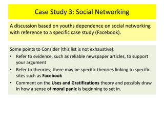 Case Study 3: Social Networking
Some points to Consider (this list is not exhaustive):
• Refer to evidence, such as reliable newspaper articles, to support
your argument
• Refer to theories; there may be specific theories linking to specific
sites such as Facebook
• Comment on the Uses and Gratifications theory and possibly draw
in how a sense of moral panic is beginning to set in.
A discussion based on youths dependence on social networking
with reference to a specific case study (Facebook).
 