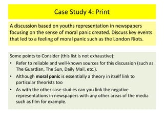 Case Study 4: Print
Some points to Consider (this list is not exhaustive):
• Refer to reliable and well-known sources for this discussion (such as
The Guardian, The Sun, Daily Mail, etc.).
• Although moral panic is essentially a theory in itself link to
particular theorists too
• As with the other case studies can you link the negative
representations in newspapers with any other areas of the media
such as film for example.
A discussion based on youths representation in newspapers
focusing on the sense of moral panic created. Discuss key events
that led to a feeling of moral panic such as the London Riots.
 