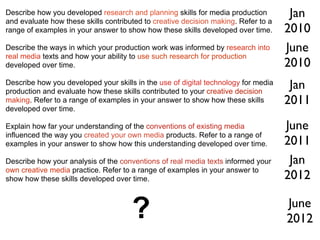 Describe how you developed research and planning skills for media production         Jan
and evaluate how these skills contributed to creative decision making. Refer to a
range of examples in your answer to show how these skills developed over time.      2010
Describe the ways in which your production work was informed by research into       June
real media texts and how your ability to use such research for production
developed over time.                                                                2010
Describe how you developed your skills in the use of digital technology for media
production and evaluate how these skills contributed to your creative decision
                                                                                     Jan
making. Refer to a range of examples in your answer to show how these skills        2011
developed over time.

Explain how far your understanding of the conventions of existing media             June
influenced the way you created your own media products. Refer to a range of
examples in your answer to show how this understanding developed over time.         2011
Describe how your analysis of the conventions of real media texts informed your      Jan
own creative media practice. Refer to a range of examples in your answer to
show how these skills developed over time.                                          2012

                                      ?                                             June
                                                                                    2012
 