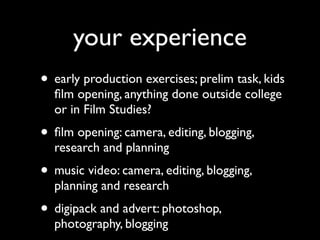 your experience
• early production exercises; prelim task, kids
  ﬁlm opening, anything done outside college
  or in Film Studies?
• ﬁlm opening: camera, editing, blogging,
  research and planning
• music video: camera, editing, blogging,
  planning and research
• digipack and advert: photoshop,
  photography, blogging
 
