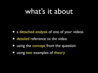 what’s it about

• a detached analysis of one of your videos
• detailed reference to the video
• using the concept from the question
• using two examples of theory
 