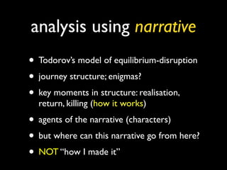 analysis using narrative
• Todorov’s model of equilibrium-disruption
• journey structure; enigmas?
• key moments in structure: realisation,
  return, killing (how it works)
• agents of the narrative (characters)
• but where can this narrative go from here?
• NOT “how I made it”
 