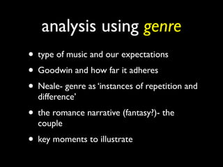 analysis using genre
• type of music and our expectations
• Goodwin and how far it adheres
• Neale- genre as ‘instances of repetition and
  difference’
• the romance narrative (fantasy?)- the
  couple
• key moments to illustrate
 