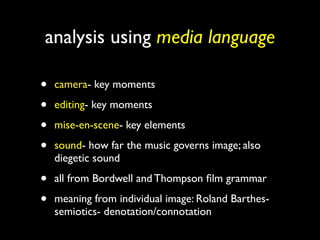 analysis using media language

•   camera- key moments

•   editing- key moments

•   mise-en-scene- key elements

•   sound- how far the music governs image; also
    diegetic sound

•   all from Bordwell and Thompson ﬁlm grammar

•   meaning from individual image: Roland Barthes-
    semiotics- denotation/connotation
 