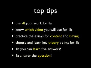 top tips
• use all your work for 1a
• know which video you will use for 1b
• practice the essays for content and timing
• choose and learn key theory points for 1b
• 1b you can learn ﬁve answers!
• 1a answer the question!
 