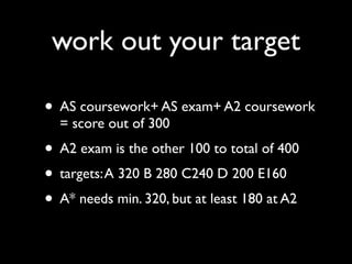 work out your target

• AS coursework+ AS exam+ A2 coursework
  = score out of 300
• A2 exam is the other 100 to total of 400
• targets: A 320 B 280 C240 D 200 E160
• A* needs min. 320, but at least 180 at A2
 