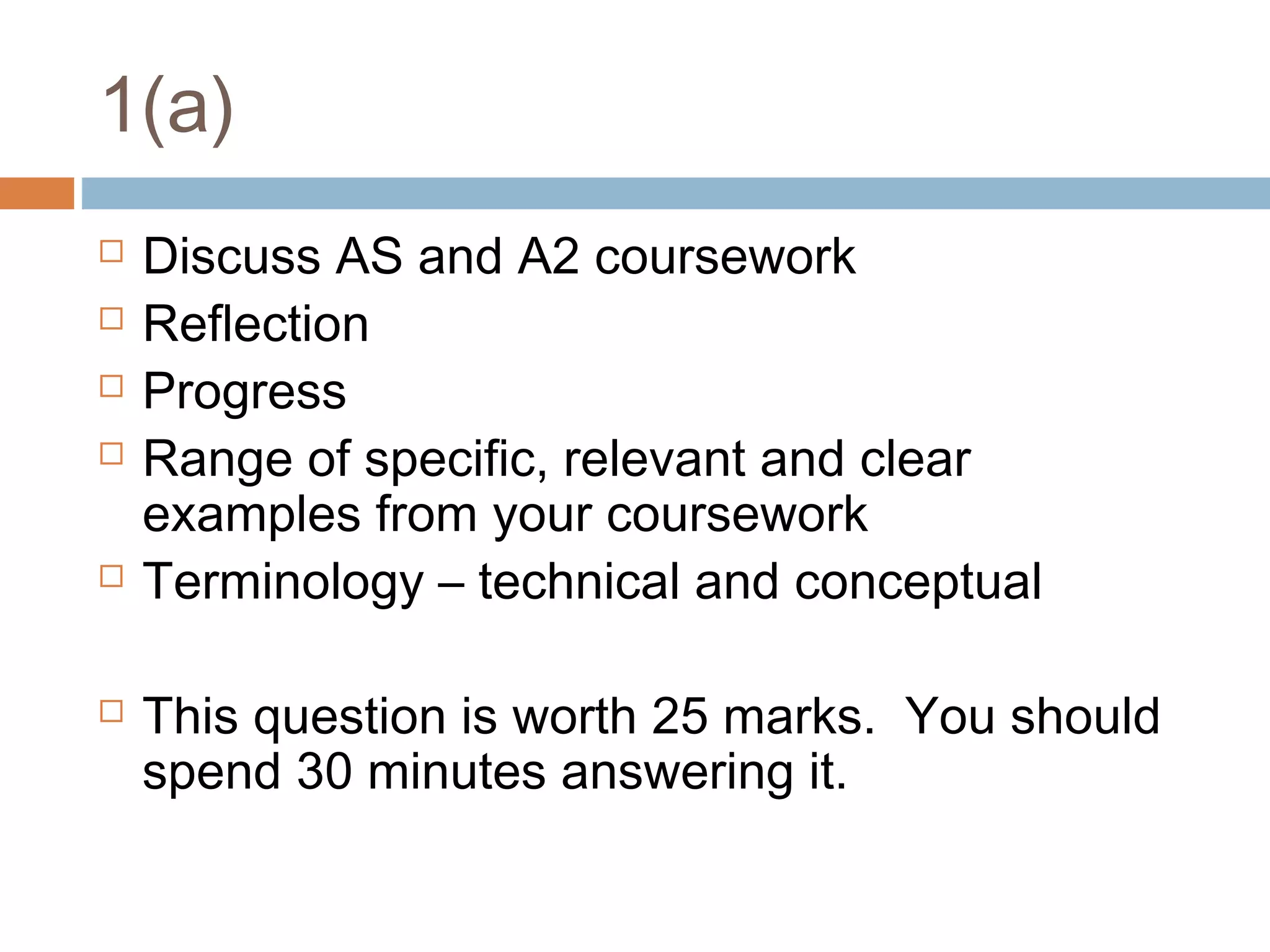 1(a)









Discuss AS and A2 coursework
Reflection
Progress
Range of specific, relevant and clear
examples from your coursework
Terminology – technical and conceptual
This question is worth 25 marks. You should
spend 30 minutes answering it.

 