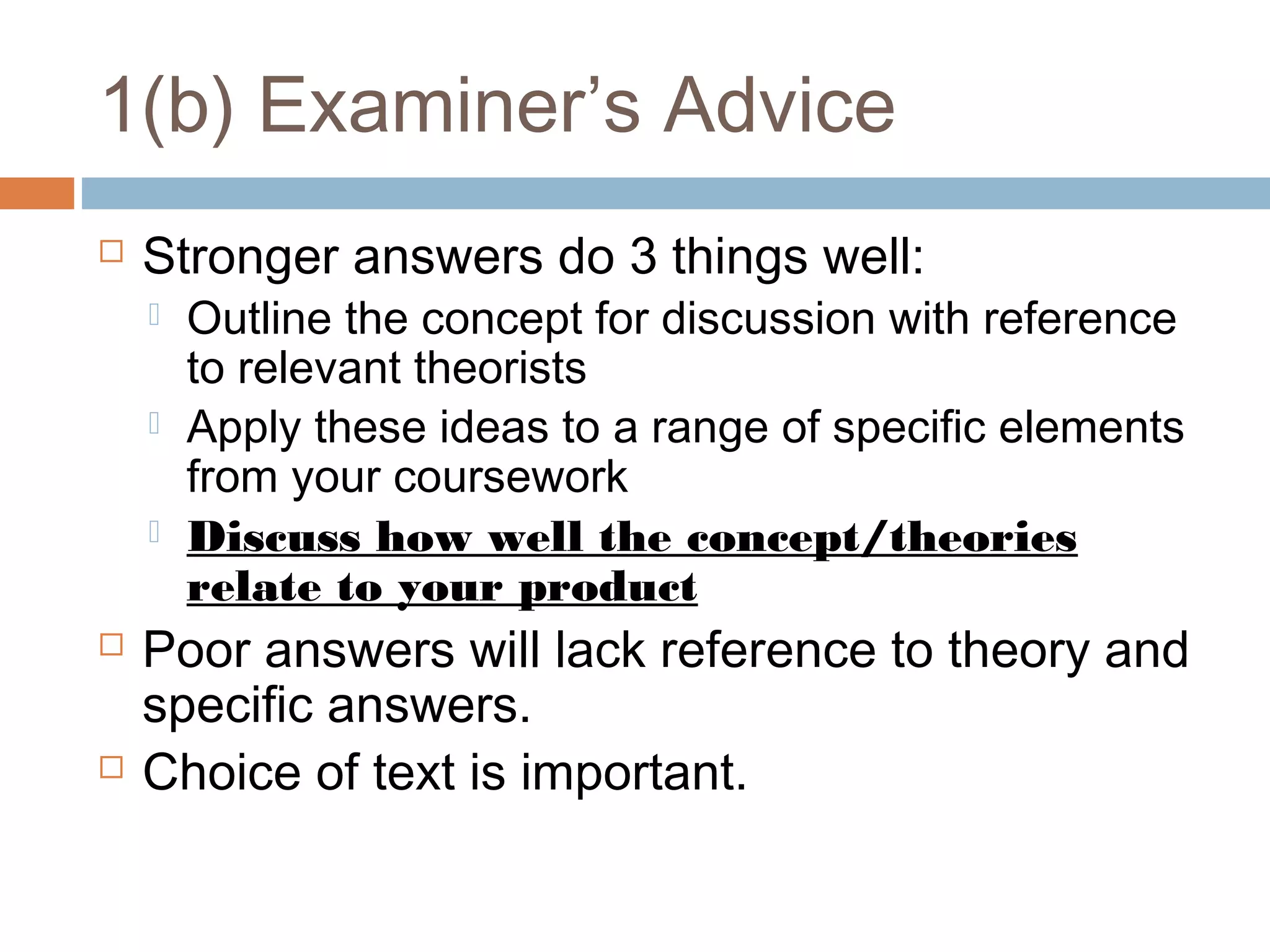 1(b) Examiner’s Advice


Stronger answers do 3 things well:








Outline the concept for discussion with reference
to relevant theorists
Apply these ideas to a range of specific elements
from your coursework
Discuss how well the concept/theories
relate to your product

Poor answers will lack reference to theory and
specific answers.
Choice of text is important.

 