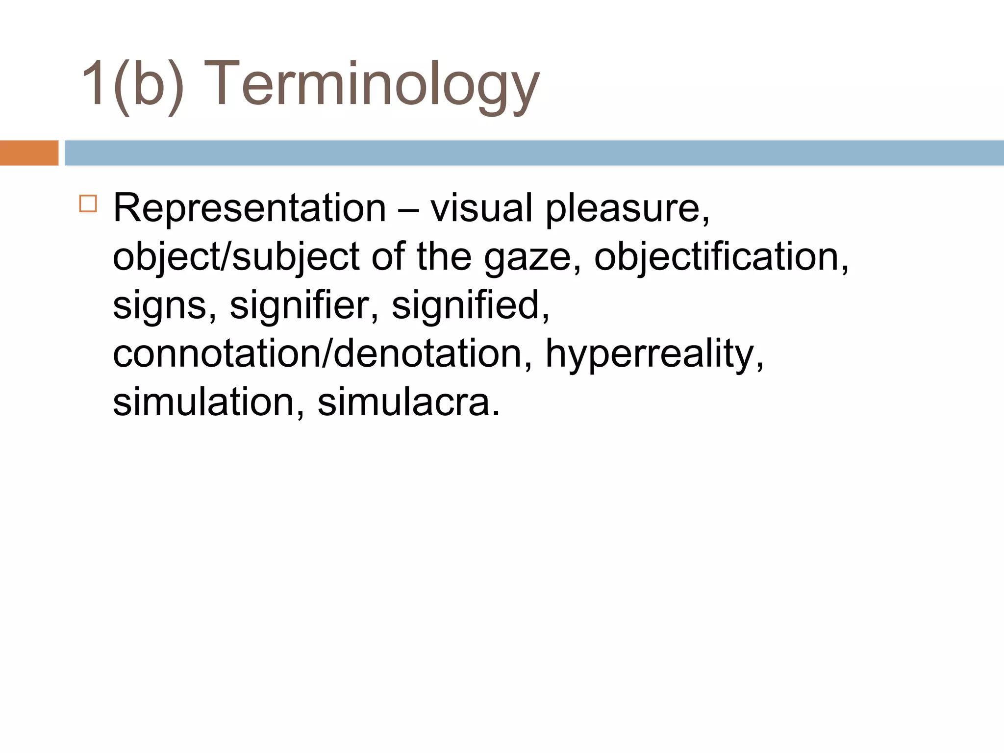 1(b) Terminology


Representation – visual pleasure,
object/subject of the gaze, objectification,
signs, signifier, signified,
connotation/denotation, hyperreality,
simulation, simulacra.

 