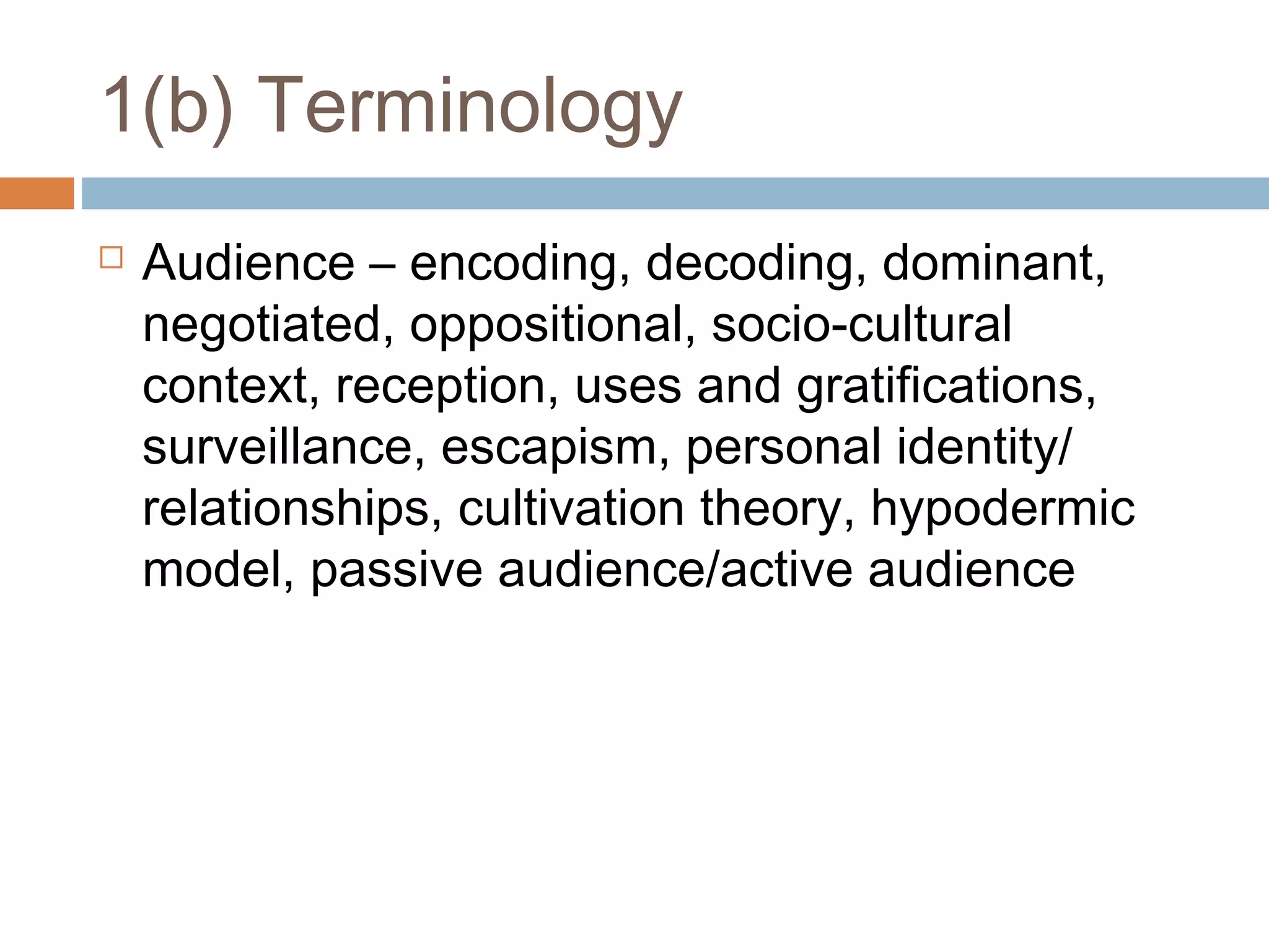 1(b) Terminology


Audience – encoding, decoding, dominant,
negotiated, oppositional, socio-cultural
context, reception, uses and gratifications,
surveillance, escapism, personal identity/
relationships, cultivation theory, hypodermic
model, passive audience/active audience

 