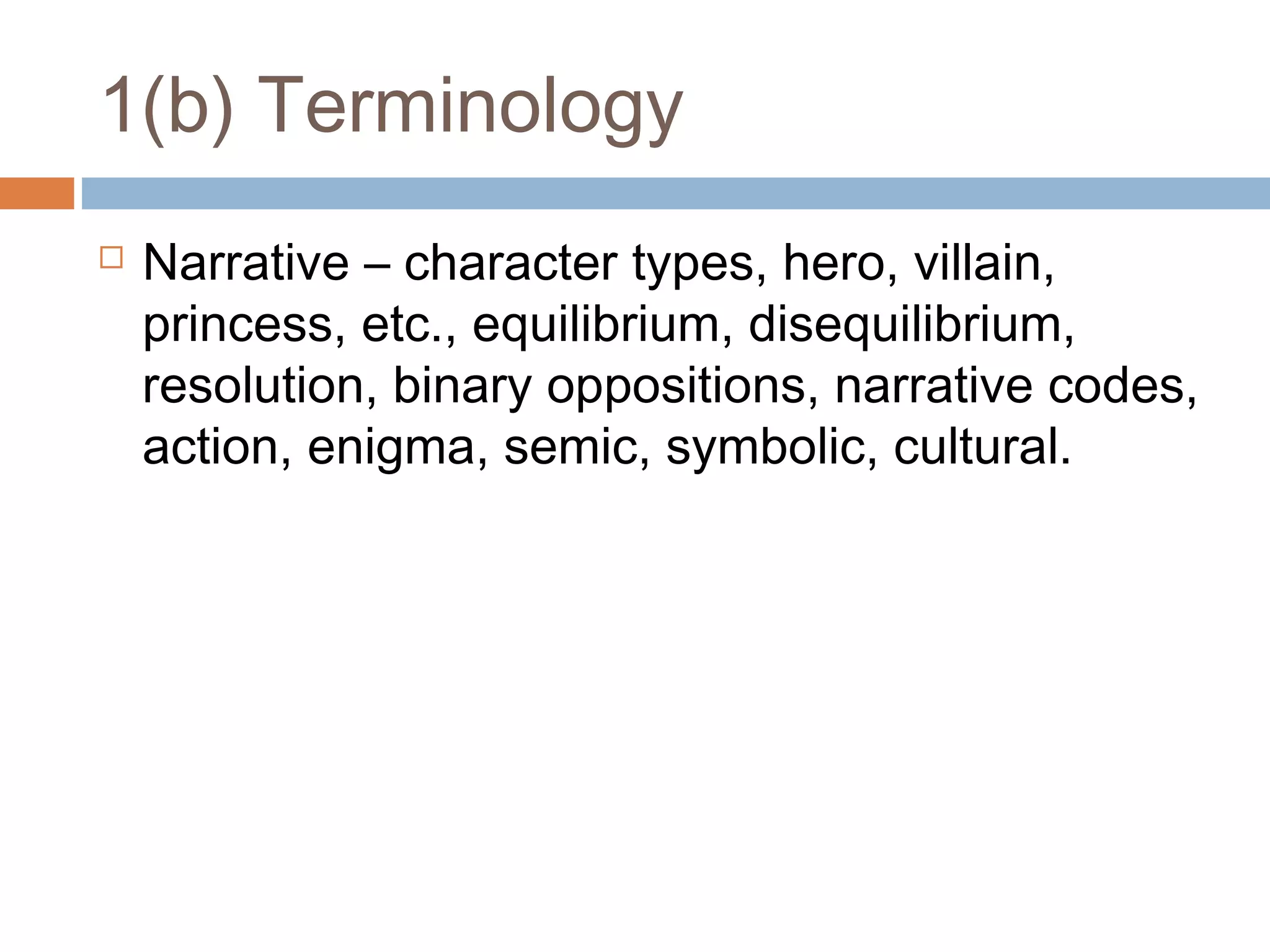 1(b) Terminology


Narrative – character types, hero, villain,
princess, etc., equilibrium, disequilibrium,
resolution, binary oppositions, narrative codes,
action, enigma, semic, symbolic, cultural.

 