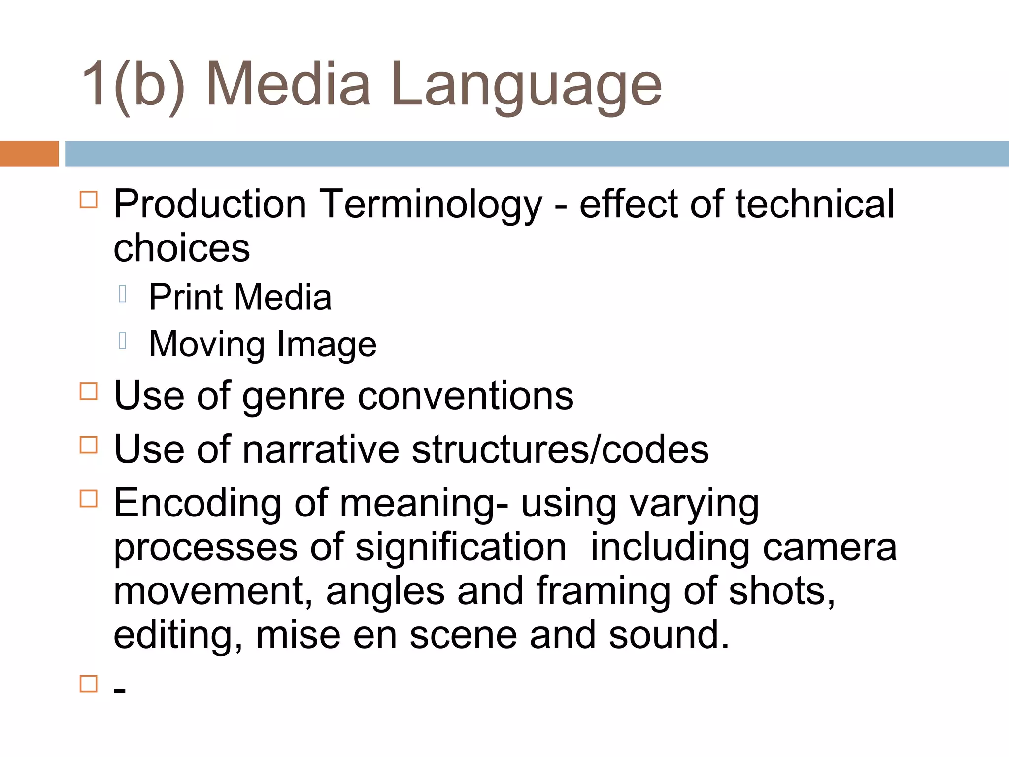 1(b) Media Language


Production Terminology - effect of technical
choices









Print Media
Moving Image

Use of genre conventions
Use of narrative structures/codes
Encoding of meaning- using varying
processes of signification including camera
movement, angles and framing of shots,
editing, mise en scene and sound.
-

 