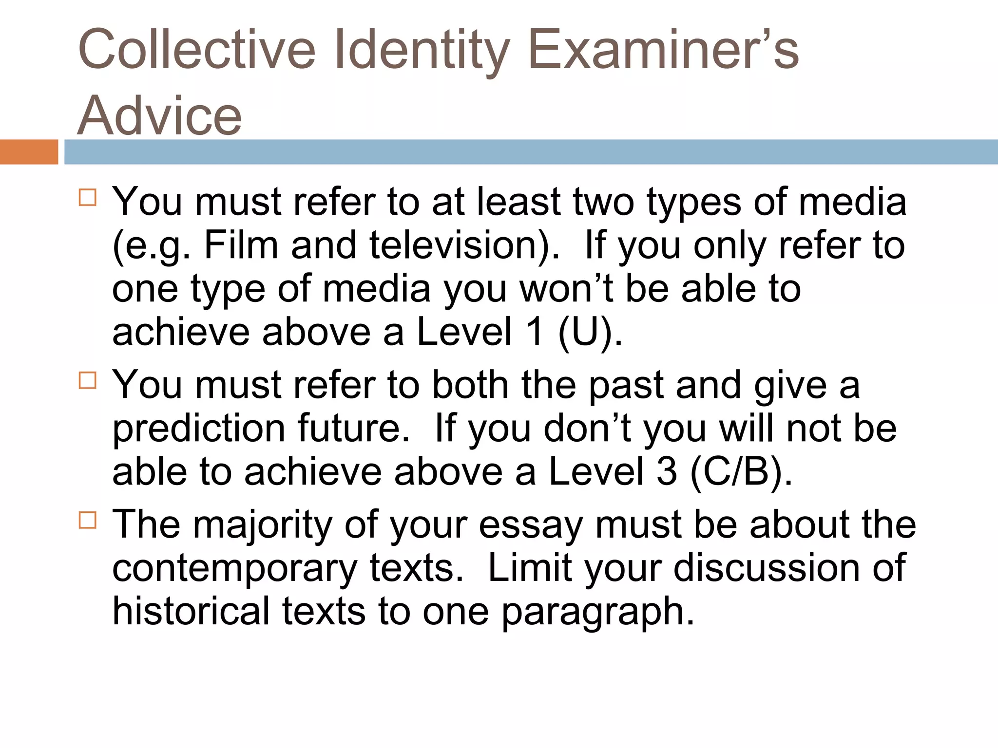 Collective Identity Examiner’s
Advice






You must refer to at least two types of media
(e.g. Film and television). If you only refer to
one type of media you won’t be able to
achieve above a Level 1 (U).
You must refer to both the past and give a
prediction future. If you don’t you will not be
able to achieve above a Level 3 (C/B).
The majority of your essay must be about the
contemporary texts. Limit your discussion of
historical texts to one paragraph.

 