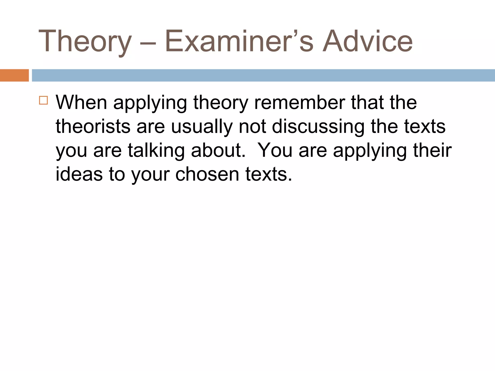 Theory – Examiner’s Advice


When applying theory remember that the
theorists are usually not discussing the texts
you are talking about. You are applying their
ideas to your chosen texts.

 