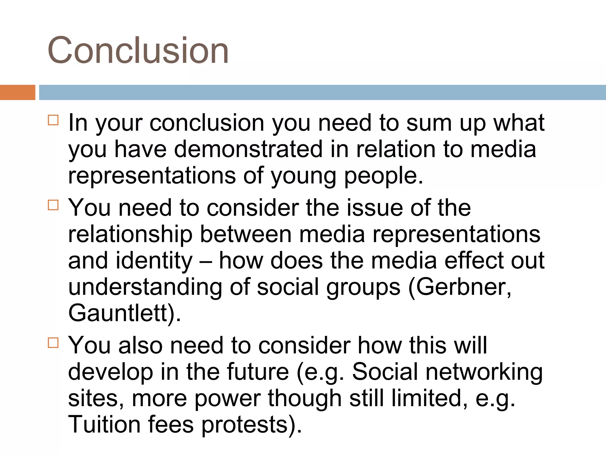 Conclusion






In your conclusion you need to sum up what
you have demonstrated in relation to media
representations of young people.
You need to consider the issue of the
relationship between media representations
and identity – how does the media effect out
understanding of social groups (Gerbner,
Gauntlett).
You also need to consider how this will
develop in the future (e.g. Social networking
sites, more power though still limited, e.g.
Tuition fees protests).

 