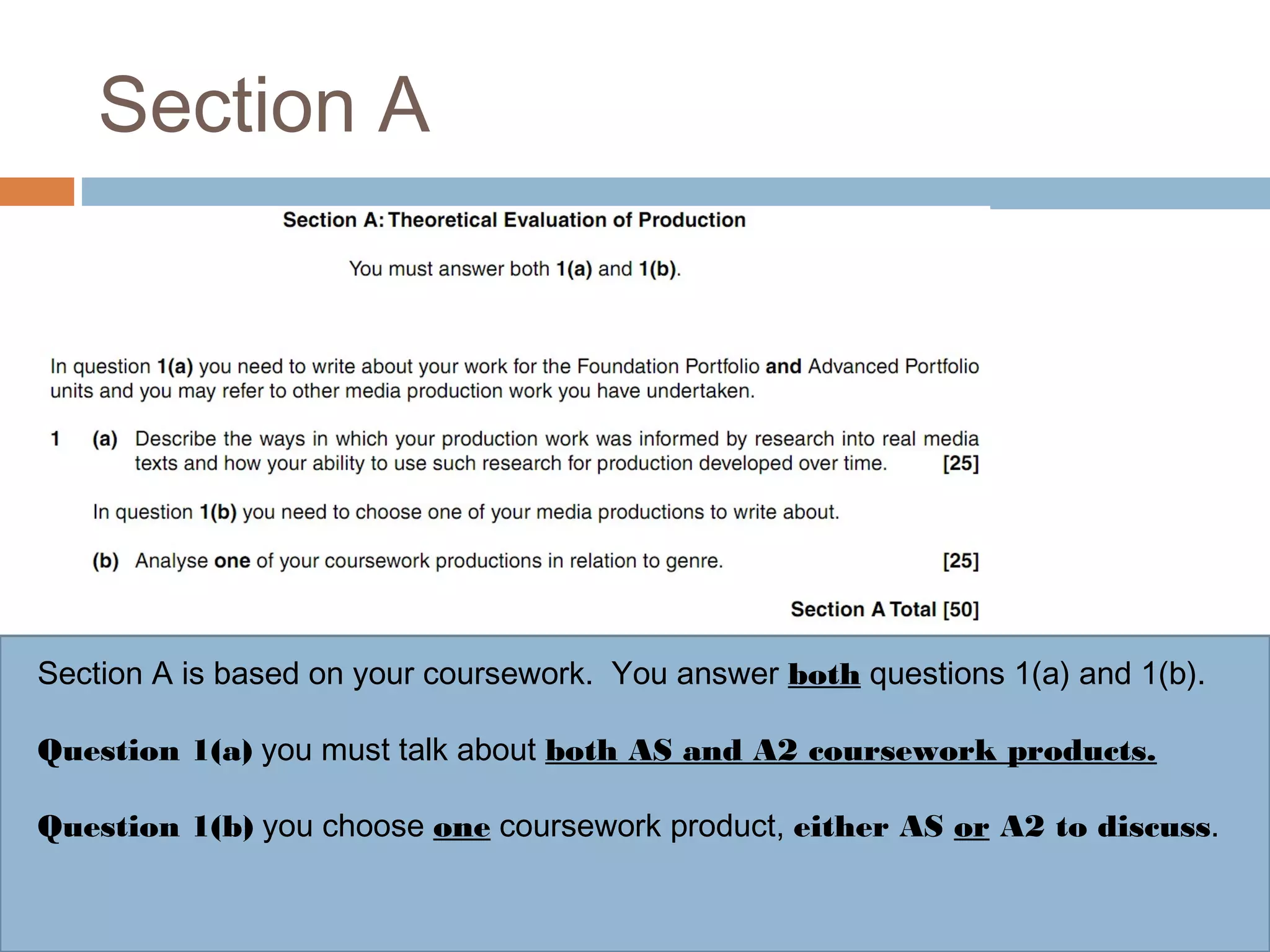 Section A

Section A is based on your coursework. You answer both questions 1(a) and 1(b).
Question 1(a) you must talk about both AS and A2 coursework products.
Question 1(b) you choose one coursework product, either AS or A2 to discuss.

 