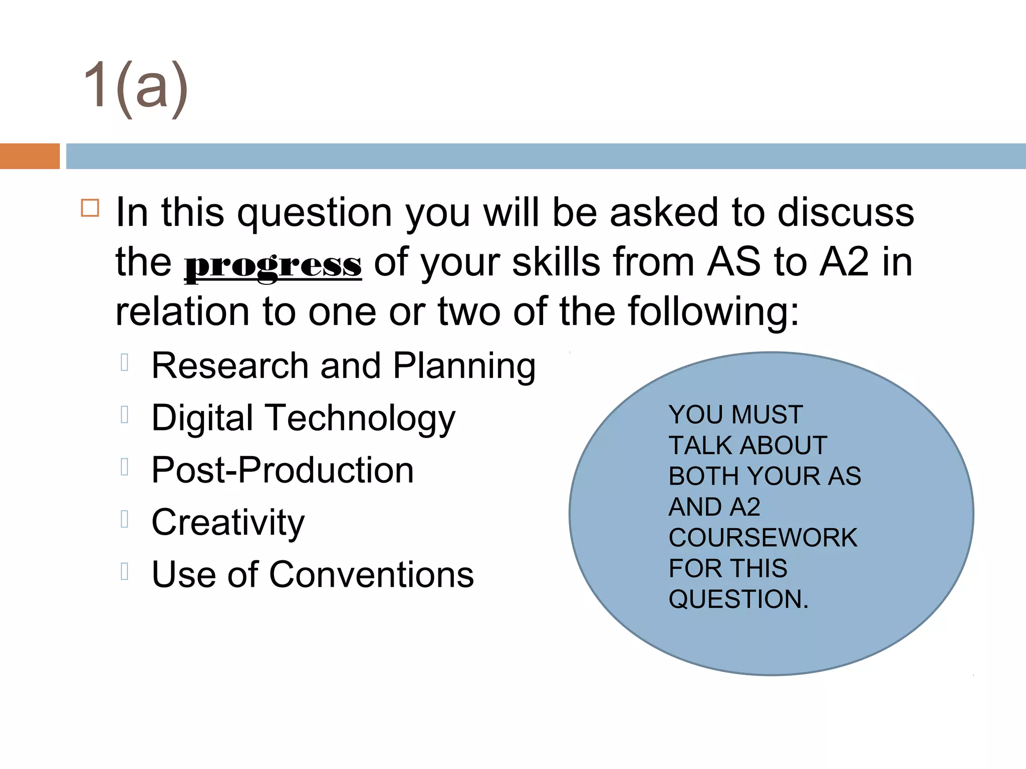 1(a)


In this question you will be asked to discuss
the progress of your skills from AS to A2 in
relation to one or two of the following:






Research and Planning
Digital Technology
Post-Production
Creativity
Use of Conventions

YOU MUST
TALK ABOUT
BOTH YOUR AS
AND A2
COURSEWORK
FOR THIS
QUESTION.

 