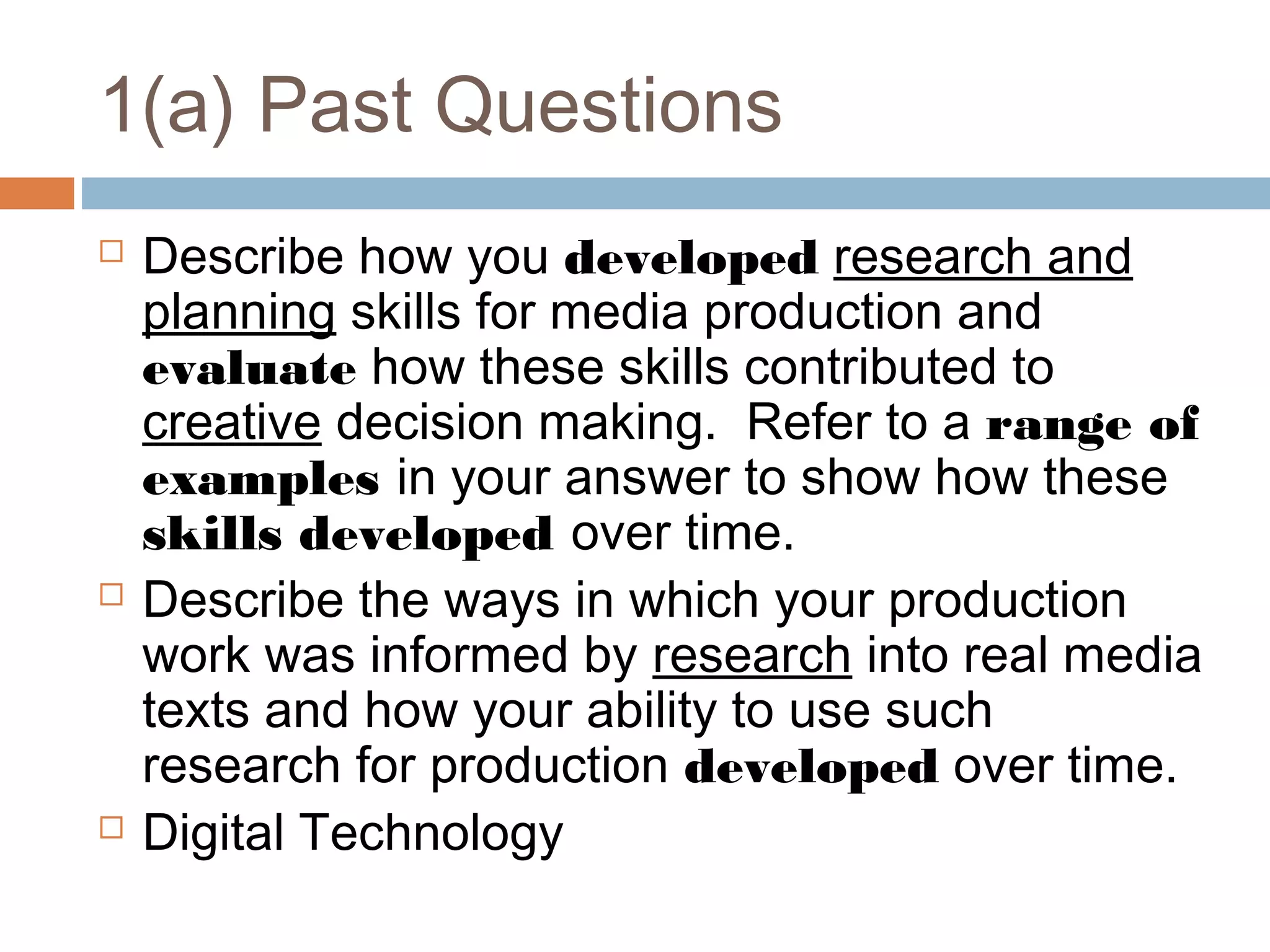 1(a) Past Questions






Describe how you developed research and
planning skills for media production and
evaluate how these skills contributed to
creative decision making. Refer to a range of
examples in your answer to show how these
skills developed over time.
Describe the ways in which your production
work was informed by research into real media
texts and how your ability to use such
research for production developed over time.
Digital Technology

 