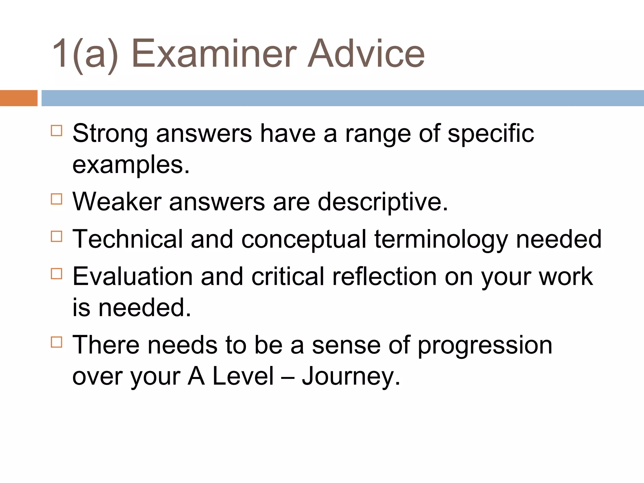 1(a) Examiner Advice








Strong answers have a range of specific
examples.
Weaker answers are descriptive.
Technical and conceptual terminology needed
Evaluation and critical reflection on your work
is needed.
There needs to be a sense of progression
over your A Level – Journey.

 