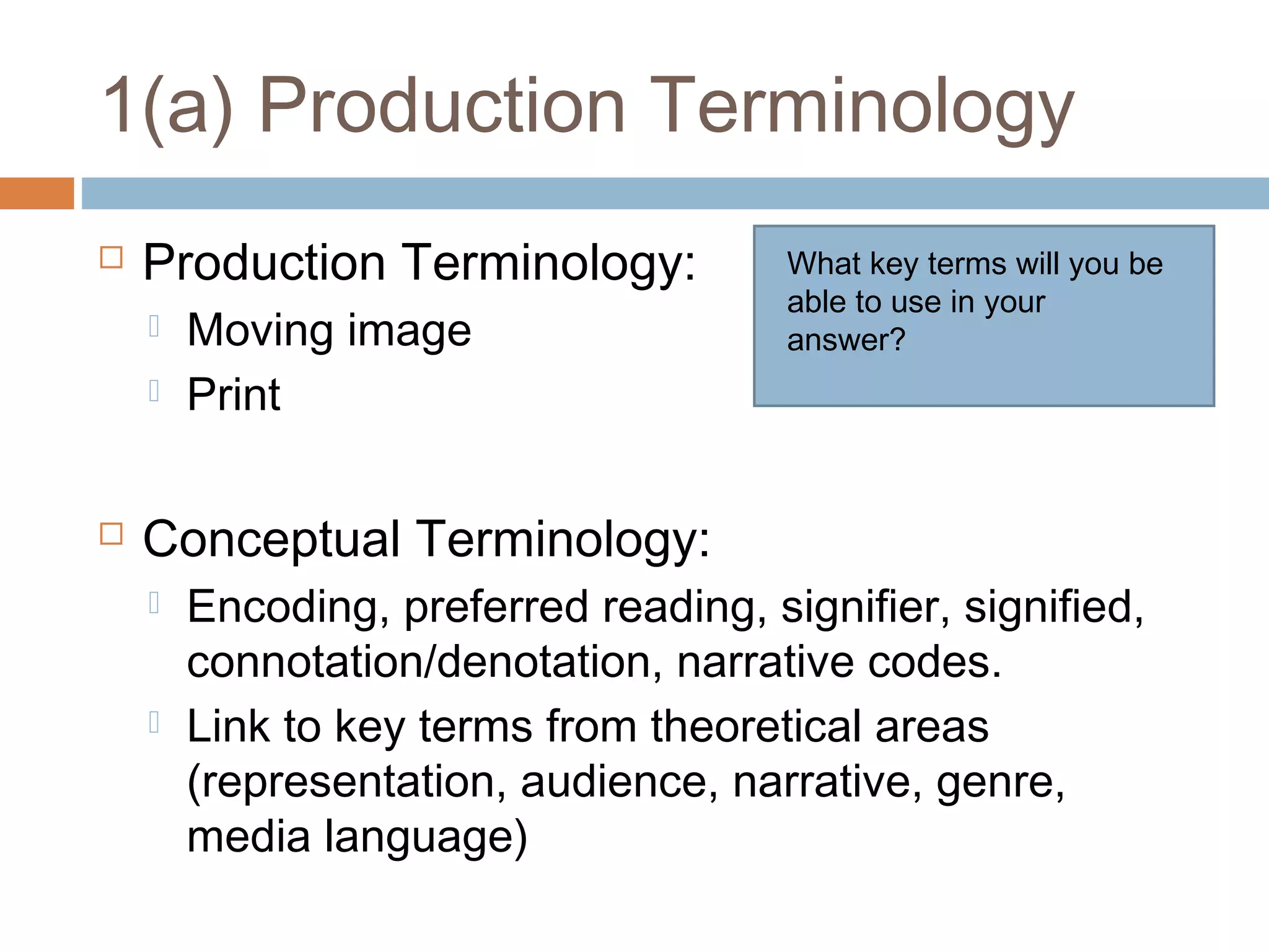 1(a) Production Terminology


Production Terminology:





Moving image
Print

What key terms will you be
able to use in your
answer?

Conceptual Terminology:




Encoding, preferred reading, signifier, signified,
connotation/denotation, narrative codes.
Link to key terms from theoretical areas
(representation, audience, narrative, genre,
media language)

 