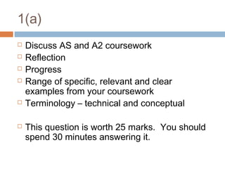 1(a)









Discuss AS and A2 coursework
Reflection
Progress
Range of specific, relevant and clear
examples from your coursework
Terminology – technical and conceptual
This question is worth 25 marks. You should
spend 30 minutes answering it.

 