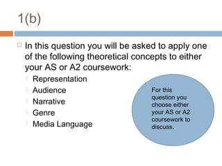 1(b)


In this question you will be asked to apply one
of the following theoretical concepts to either
your AS or A2 coursework:






Representation
Audience
Narrative
Genre
Media Language

For this
question you
choose either
your AS or A2
coursework to
discuss.

 