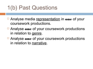 1(b) Past Questions






Analyse media representation in one of your
coursework productions.
Analyse one of your coursework productions
in relation to genre.
Analyse one of your coursework productions
in relation to narrative.

 