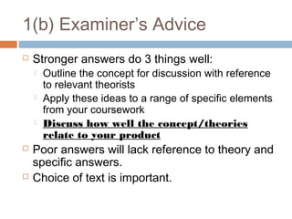 1(b) Examiner’s Advice


Stronger answers do 3 things well:








Outline the concept for discussion with reference
to relevant theorists
Apply these ideas to a range of specific elements
from your coursework
Discuss how well the concept/theories
relate to your product

Poor answers will lack reference to theory and
specific answers.
Choice of text is important.

 