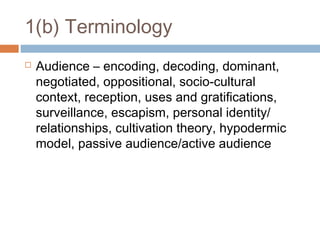 1(b) Terminology


Audience – encoding, decoding, dominant,
negotiated, oppositional, socio-cultural
context, reception, uses and gratifications,
surveillance, escapism, personal identity/
relationships, cultivation theory, hypodermic
model, passive audience/active audience

 