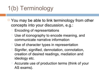 1(b) Terminology


You may be able to link terminology from other
concepts into your discussion, e.g.:








Encoding of representations
Use of iconography to encode meaning, and
communicate narrative information
Use of character types in representation
Signifer, signified, dennotation, connotation,
creation of desired readings, mediation and
ideology etc.
Accurate use of production terms (think of your
AS exams).

 