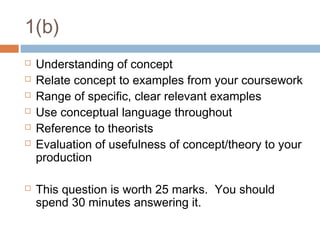1(b)









Understanding of concept
Relate concept to examples from your coursework
Range of specific, clear relevant examples
Use conceptual language throughout
Reference to theorists
Evaluation of usefulness of concept/theory to your
production
This question is worth 25 marks. You should
spend 30 minutes answering it.

 