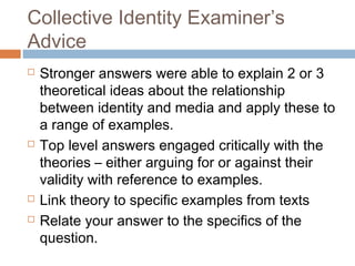 Collective Identity Examiner’s
Advice







Stronger answers were able to explain 2 or 3
theoretical ideas about the relationship
between identity and media and apply these to
a range of examples.
Top level answers engaged critically with the
theories – either arguing for or against their
validity with reference to examples.
Link theory to specific examples from texts
Relate your answer to the specifics of the
question.

 