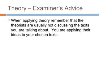 Theory – Examiner’s Advice


When applying theory remember that the
theorists are usually not discussing the texts
you are talking about. You are applying their
ideas to your chosen texts.

 