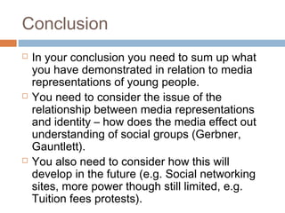 Conclusion






In your conclusion you need to sum up what
you have demonstrated in relation to media
representations of young people.
You need to consider the issue of the
relationship between media representations
and identity – how does the media effect out
understanding of social groups (Gerbner,
Gauntlett).
You also need to consider how this will
develop in the future (e.g. Social networking
sites, more power though still limited, e.g.
Tuition fees protests).

 