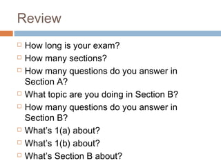 Review











How long is your exam?
How many sections?
How many questions do you answer in
Section A?
What topic are you doing in Section B?
How many questions do you answer in
Section B?
What’s 1(a) about?
What’s 1(b) about?
What’s Section B about?

 