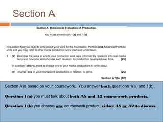 Section A

Section A is based on your coursework. You answer both questions 1(a) and 1(b).
Question 1(a) you must talk about both AS and A2 coursework products.
Question 1(b) you choose one coursework product, either AS or A2 to discuss.

 