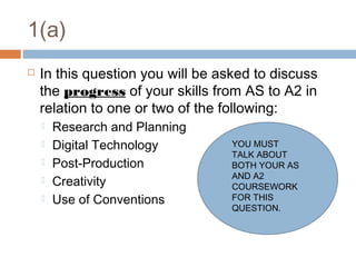 1(a)


In this question you will be asked to discuss
the progress of your skills from AS to A2 in
relation to one or two of the following:






Research and Planning
Digital Technology
Post-Production
Creativity
Use of Conventions

YOU MUST
TALK ABOUT
BOTH YOUR AS
AND A2
COURSEWORK
FOR THIS
QUESTION.

 