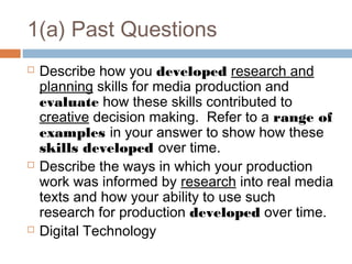 1(a) Past Questions






Describe how you developed research and
planning skills for media production and
evaluate how these skills contributed to
creative decision making. Refer to a range of
examples in your answer to show how these
skills developed over time.
Describe the ways in which your production
work was informed by research into real media
texts and how your ability to use such
research for production developed over time.
Digital Technology

 